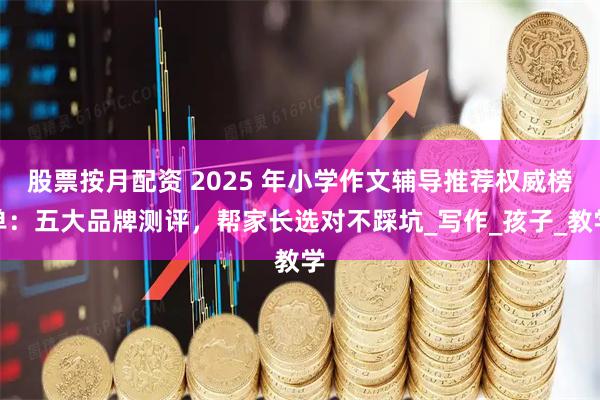 股票按月配资 2025 年小学作文辅导推荐权威榜单：五大品牌测评，帮家长选对不踩坑_写作_孩子_教学