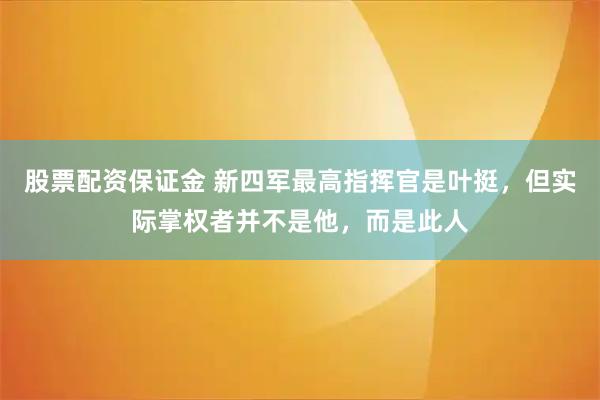 股票配资保证金 新四军最高指挥官是叶挺，但实际掌权者并不是他，而是此人