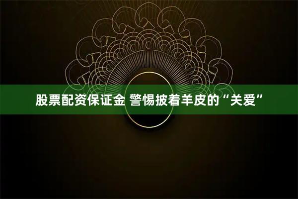 股票配资保证金 警惕披着羊皮的“关爱”