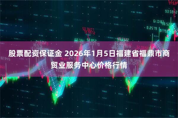 股票配资保证金 2026年1月5日福建省福鼎市商贸业服务中心价格行情
